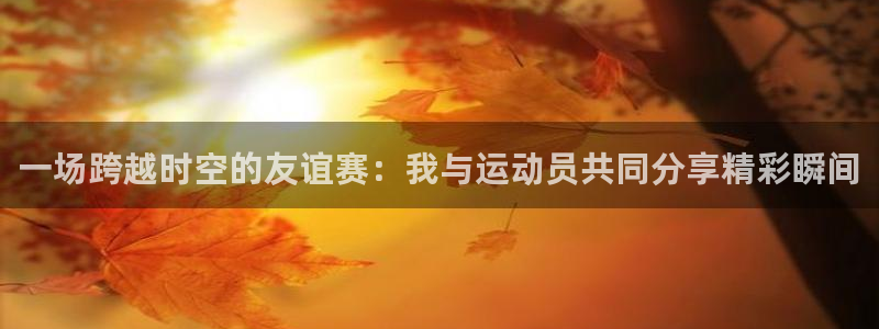 三亿体育网：一场跨越时空的友谊赛：我与运动员共同分享精彩瞬间